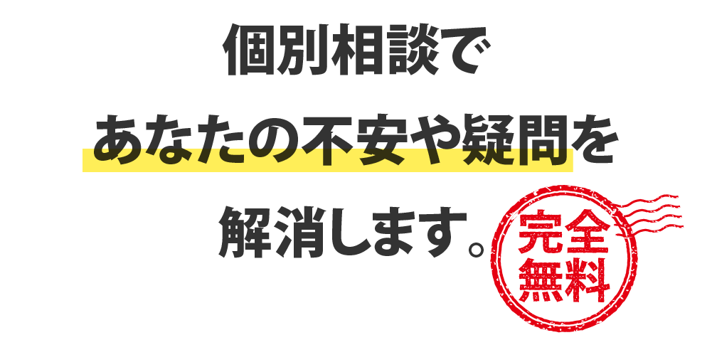 個別相談であなたの不安や疑問を解消します。【完全無料】